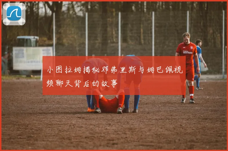 小图拉姆揭秘邓弗里斯与姆巴佩视频聊天背后的故事