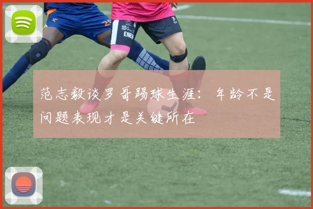范志毅谈罗哥踢球生涯：年龄不是问题表现才是关键所在