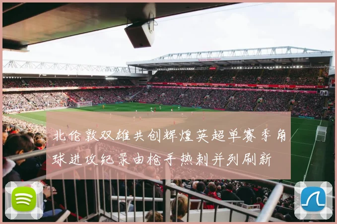 北伦敦双雄共创辉煌英超单赛季角球进攻纪录由枪手热刺并列刷新
