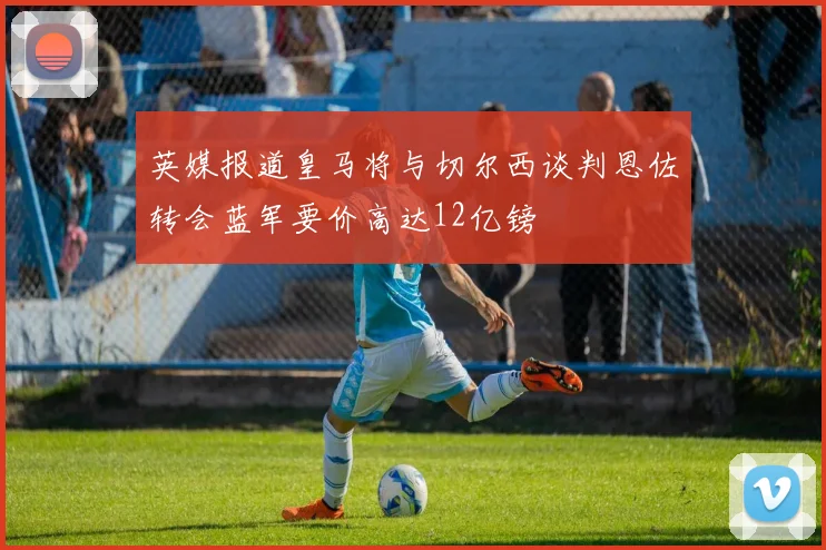 英媒报道皇马将与切尔西谈判恩佐转会蓝军要价高达12亿镑