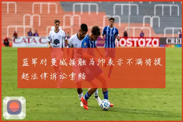 蓝军对曼城接触马帅表示不满将提起法律诉讼索赔