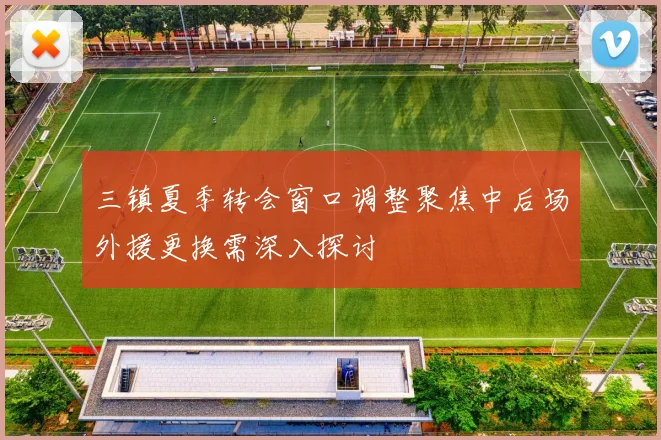 三镇夏季转会窗口调整聚焦中后场外援更换需深入探讨