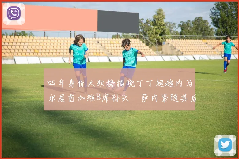四年身价大跌榜揭晓丁丁超越内马尔居首加维B席孙兴慜萨内紧随其后