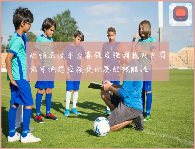 尚帕尼谈季后赛强度强调裁判判罚无可抱怨应接受比赛的残酷性