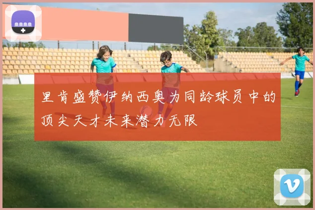里肯盛赞伊纳西奥为同龄球员中的顶尖天才未来潜力无限