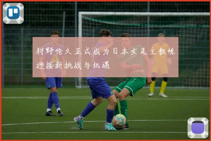 狩野伦久正式成为日本女足主教练迎接新挑战与机遇