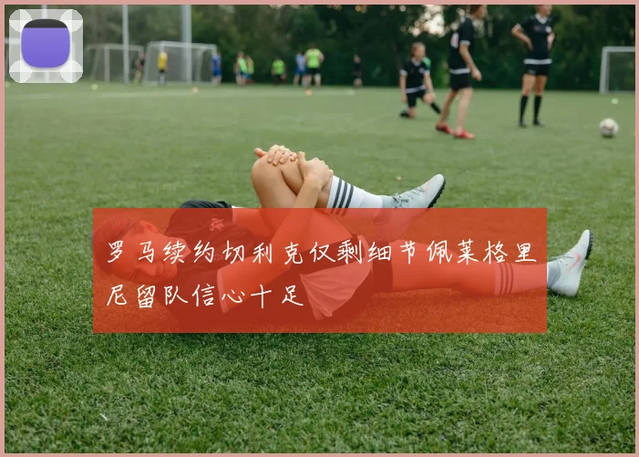 罗马续约切利克仅剩细节佩莱格里尼留队信心十足