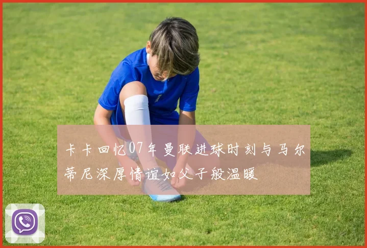 卡卡回忆07年曼联进球时刻与马尔蒂尼深厚情谊如父子般温暖