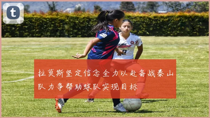 拉莫斯坚定信念全力以赴备战泰山队力争帮助球队实现目标