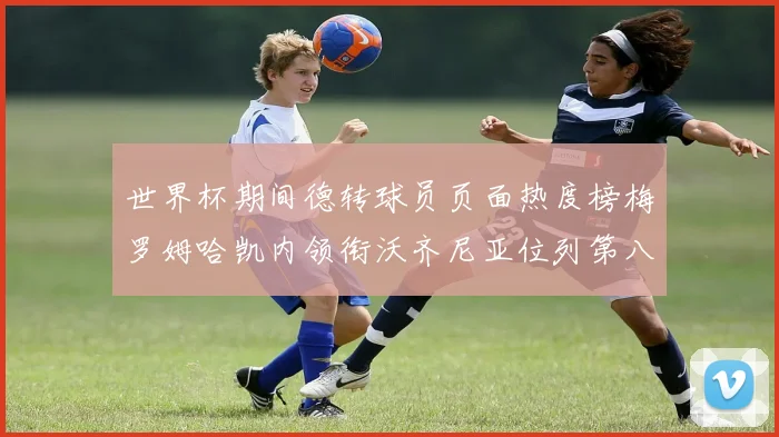 世界杯期间德转球员页面热度榜梅罗姆哈凯内领衔沃齐尼亚位列第八