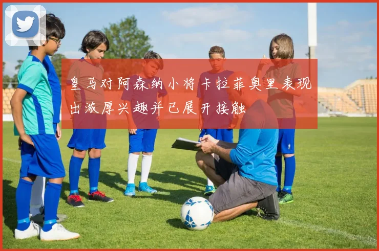 皇马对阿森纳小将卡拉菲奥里表现出浓厚兴趣并已展开接触