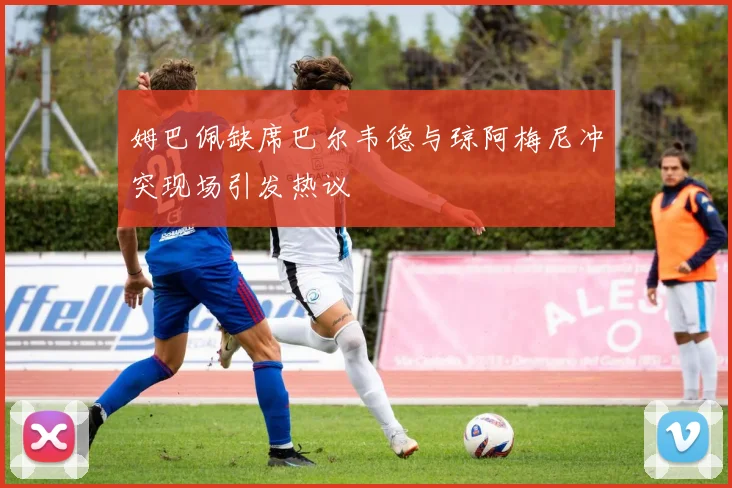 姆巴佩缺席巴尔韦德与琼阿梅尼冲突现场引发热议
