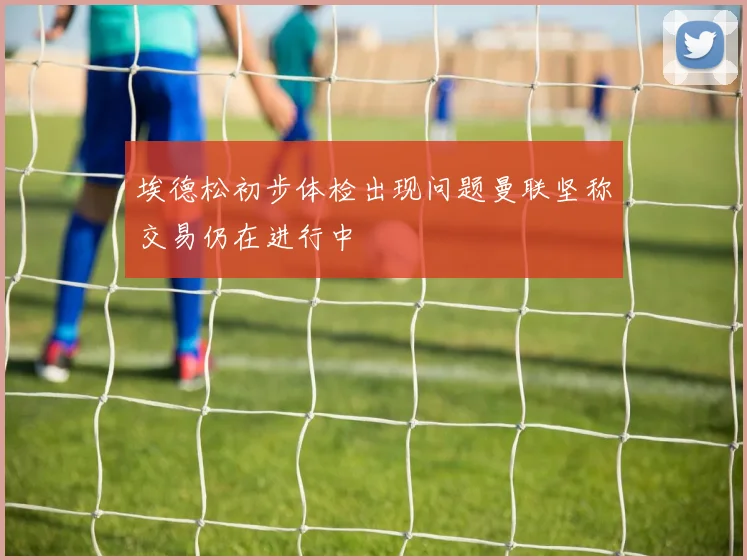 埃德松初步体检出现问题曼联坚称交易仍在进行中
