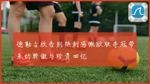 德勒古欣告别热刺感慨欧联夺冠带来的骄傲与珍贵回忆