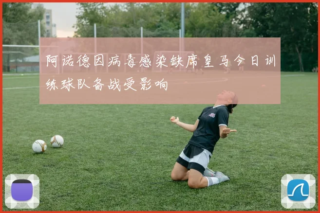 阿诺德因病毒感染缺席皇马今日训练球队备战受影响