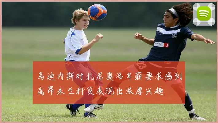 乌迪内斯对扎尼奥洛年薪要求感到高昂米兰科莫表现出浓厚兴趣