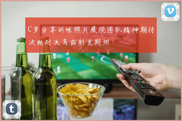 C罗分享训练照片展现团队精神期待次轮对决乌兹别克斯坦