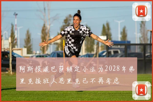 阿斯报道巴萨锁定小法为2028年弗里克接班人恩里克已不再考虑
