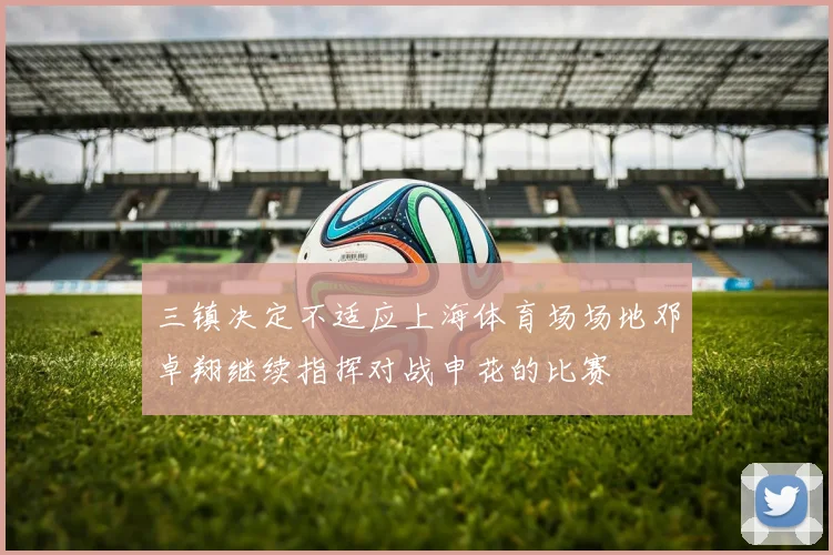 三镇决定不适应上海体育场场地邓卓翔继续指挥对战申花的比赛