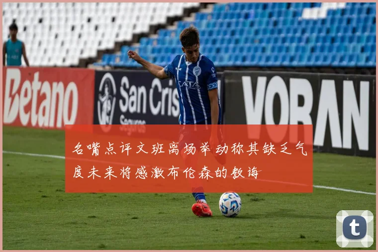 名嘴点评文班离场举动称其缺乏气度未来将感激布伦森的教诲