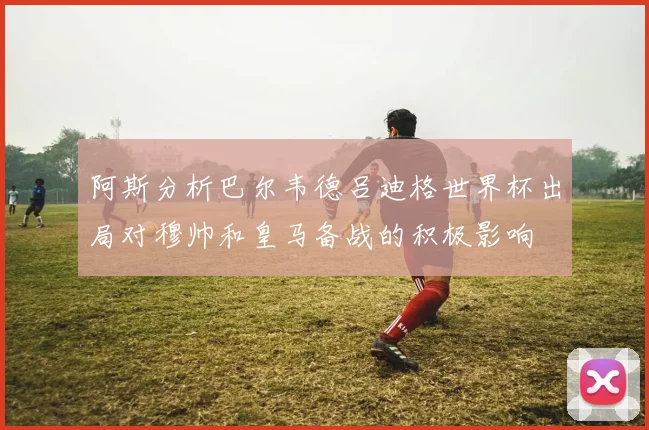阿斯分析巴尔韦德吕迪格世界杯出局对穆帅和皇马备战的积极影响
