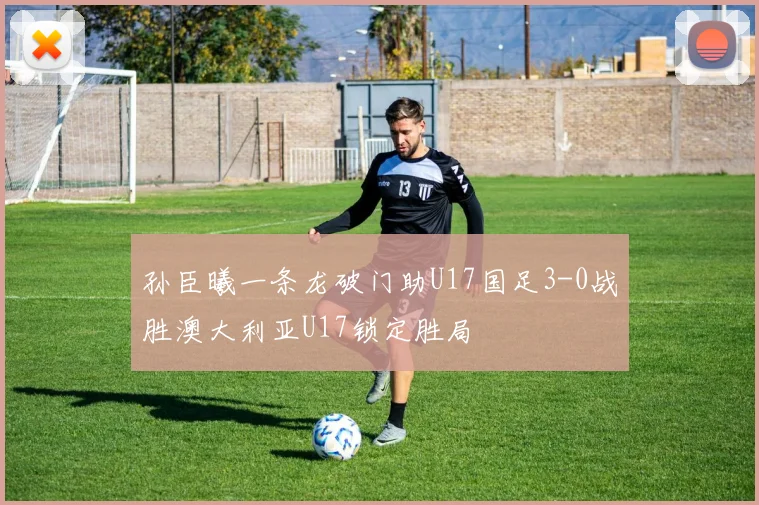 孙臣曦一条龙破门助U17国足3-0战胜澳大利亚U17锁定胜局