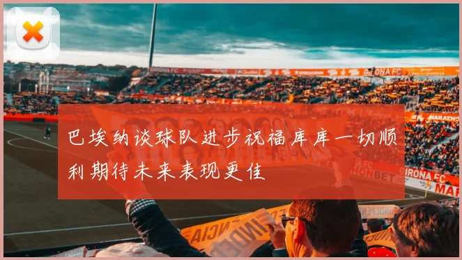 巴埃纳谈球队进步祝福库库一切顺利期待未来表现更佳