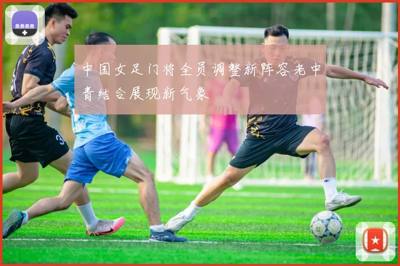 中国女足门将全员调整新阵容老中青结合展现新气象